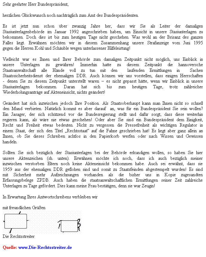 Textfeld: Sehr geehrter Herr Bundespräsident,
herzlichen Glückwunsch noch nachträglich zum Amt des Bundespräsidenten.
Es ist jetzt nun schon über zwanzig Jahre her, dass wir Sie als Leiter der damaligen Stasiunterlagenbehörde im Januar 1992 angeschrieben haben, um Einsicht in unsere Stasiunterlagen zu bekommen. Doch dies ist bis zum heutigen Tage nicht geschehen. Was wohl an der Brisanz des ganzen Falles liegt. Erwähnen möchten wir in diesem Zusammenhang unsere Strafanzeige vom Juni 1995 gegen die Herren Kohl und Schäuble wegen unterlassener Hilfeleistung!
Vielleicht war es Ihnen und Ihrer Behörde zum damaligen Zeitpunkt nicht möglich, uns Einblick in unsere Unterlagen zu gewähren! Immerhin hatte zu diesem Zeitpunkt die hannoversche Staatsanwaltschaft alle Hände voll zu tun mit den laufenden Ermittlungen in Sachen Staatssicherheitsdienst der ehemaligen DDR. Auch können wir uns vorstellen, dass einigen Herrschaften - denen Sie zu diesem Zeitpunkt unterstellt waren – es nicht gepasst hätte, wenn wir Einblick in unsere Stasiunterlagen bekommen. Daran hat sich bis zum heutigen Tage, trotz zahlreicher Wiederholungsanträge auf Akteneinsicht, nichts geändert!
Geändert hat sich inzwischen jedoch Ihre Position. Als Staatsoberhaupt kann man Ihnen nicht so schnell den Mund verbieten. Natürlich kommt es aber darauf an, was für ein Bundespräsident Sie sein wollen? Ein Jasager, der sich schützend vor die Bundesregierung stellt und dafür sorgt, dass diese weiterhin regieren kann, als wäre nie etwas geschehen! Oder aber Sie sind ein Bundespräsident dem Einigkeit, Recht und Freiheit etwas bedeuten. Nicht zu vergessen die Pressefreiheit als wichtigen Regulator in einem Staat, der sich den Titel „Rechtsstaat“ auf die Fahne geschrieben hat! Es liegt aber ganz allein an Ihnen, ob Sie dieses Schreiben achtlos in den Papierkorb werfen oder nach Wissen und Gewissen handeln.
Sollten Sie sich bezüglich der Stasiunterlagen bei der Behörde erkundigen wollen, so haben Sie hier unsere Aktenzeichen (sh. unten). Erwähnen möchte ich noch, dass ich auch bezüglich meiner inzwischen verstorben Eltern noch keine Akteneinsicht bekommen habe. Auch sei erwähnt, dass sie 1959 aus der ehemaligen DDR geflohen sind und somit zu Staatsfeinden abgestempelt wurden! Es sind mit Sicherheit mehr Aufzeichnungen vorhanden als die bisher uns in Kopie zugesandten Erfassungsbelege ZPDB. Auch haben die staatsanwaltschaftlichen Ermittlungen seiner Zeit zahlreiche Unterlagen zu Tage gefördert. Dies kann meine Frau bestätigen, denn sie war Zeugin!
In Erwartung Ihres Antwortschreibens verbleiben wir
mit freundlichen Grüßen
Die Rechtsstreiter
Quelle: www.Die-Rechtsstreiter.de
Andreas Popiela Petra Popiela
Aktenzeichen: M03.1-002844/10M (Vater, Rudolf Hans Werner Popiela geb. 29.04.1937 in Ravensbrück)
Aktenzeichen: M03.1-002845/10M (Mutter, Renate Margarete Popiela geb. Müller geb. 14.07.1939 in Gransee)
Aktenzeichen: TGB Nr.: 090018 / 92Z (Petra Popiela, geb. Bullerdiek, 17.08.1958 in Hannover)
Aktenzeichen: TGB Nr.: 089352 / 92Z (Andreas Popiela, geb. 29.05.1958 in Gransee)